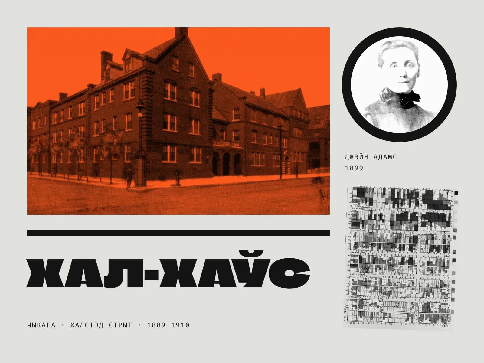 Калаж: вялікая фатаграфія цагляных будынкаў Хал-Хаўса на рагу вуліцы ў аранжавым дуатоне — трох-чатырохпавярховыя карпусы з вострымі франтонамі і аркамі ўваходаў, пустая брукаваная вуліца; справа ў чорным крузе чорна-белы партрэт Джэйн Адамс 1899 года — жанчына з гладка зачэсанымі валасамі, у блузцы з бантам на шыі; пад ім подпіс «Джэйн Адамс 1899» і крыху нахілены фрагмент карты нацыянальнасцей 1895 года — квартальная сетка, дзе кожны ўчастак зафарбаваны ў свой тон; унізе чорная паласа, вялікі надпіс «Хал-Хаўс» і радок «Чыкага · Халстэд-стрыт · 1889–1910».