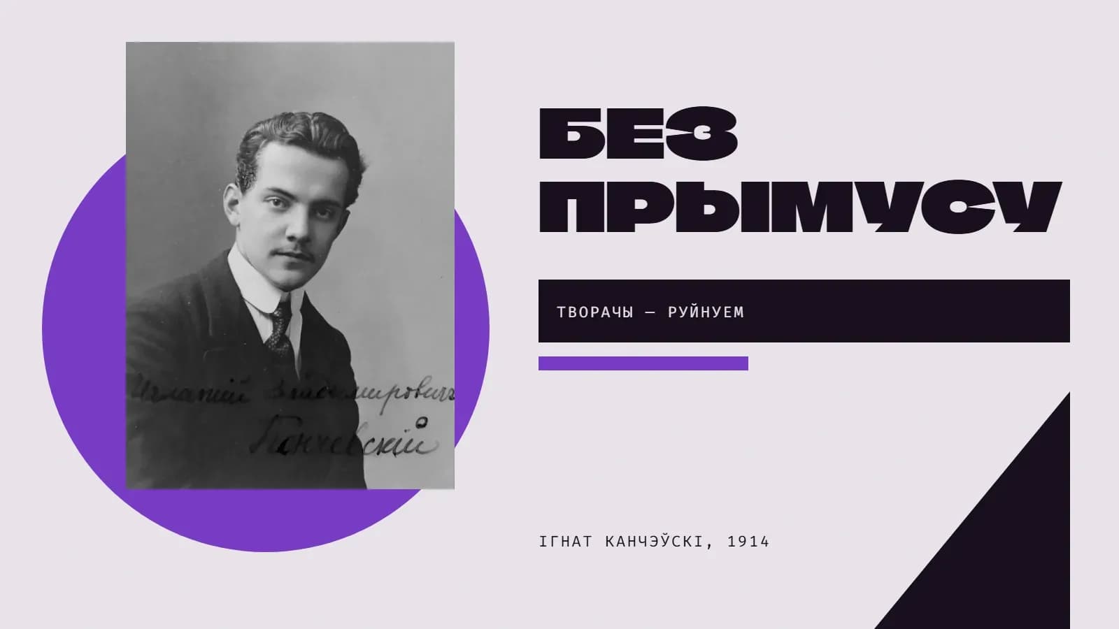 Калаж: фотапартрэт маладога Ігната Канчэўскага ў гальштуку, з яго рукапісным подпісам «Игнатий Владимирович Канчевский», на фоне фіялетавага круга; справа вялікі надпіс «Без прымусу», чорная плашка з радком «Творачы — руйнуем», фіялетавая паласа і чорны трохкутнік.