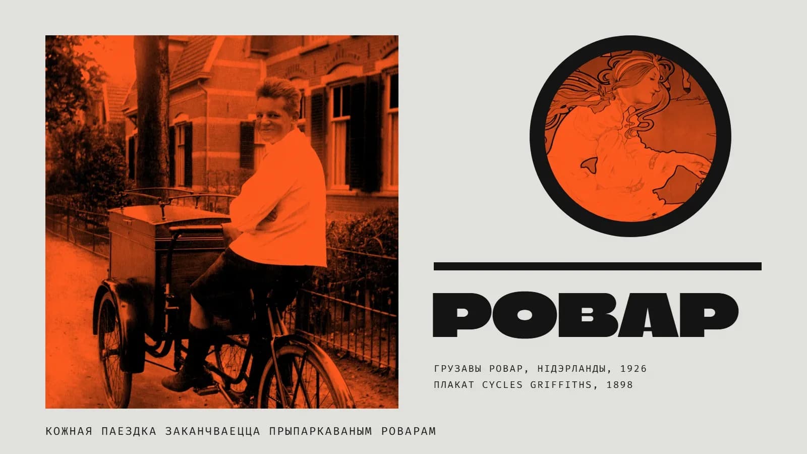Калаж у шэра-аранжавых колерах: злева фота ў аранжавым дуатоне — усмешлівы хлопец у белай куртцы сядзіць на трохколавым грузавым ровары з вялікай драўлянай скрыняй спераду, за ім цагляныя дамы, дрэва і агароджа; справа ў чорным крузе — фрагмент плаката 1898 года: дзяўчына ў белай сукенцы з распушчанымі валасамі; пад ім чорная лінія, вялікі надпіс «Ровар» і подпісы «Грузавы ровар, Нідэрланды, 1926» і «Плакат Cycles Griffiths, 1898»; унізе радок «Кожная паездка заканчваецца прыпаркаваным роварам».