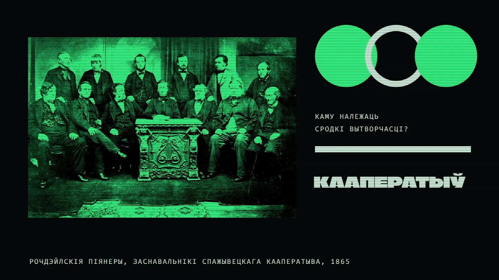 Калаж на амаль чорным фоне з гарызантальнымі лініямі: злева на зялёным прамавугольніку — старая групавая фатаграфія трынаццаці мужчын у сурдутах і камізэльках: шасцёра стаяць, сямёра сядзяць вакол разьбянога століка; справа — рад з трох кругоў, якія перакрываюцца: зялёны, светлы контур і зялёны; пад імі подпіс «Каму належаць сродкі вытворчасці?», светлая паласа і вялікі светлы надпіс «Кааператыў»; унізе подпіс «Рочдэйлскія піянеры, заснавальнікі спажывецкага кааператыва, 1865».